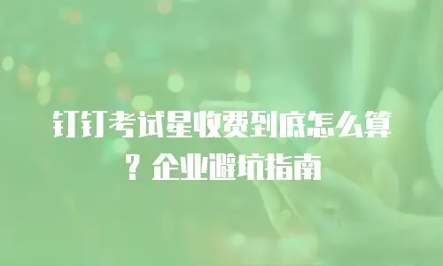 钉钉考试星收费到底怎么算？企业避坑指南