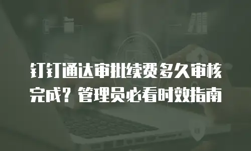 钉钉通达审批续费多久审核完成？管理员必看时效指南