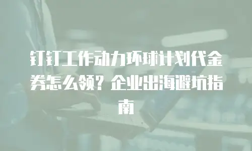 钉钉工作动力环球计划代金券怎么领？企业出海避坑指南