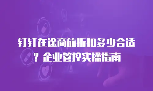 钉钉在途商旅折扣多少合适？企业管控实操指南