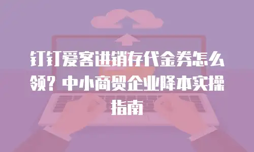 钉钉爱客进销存代金券怎么领？中小商贸企业降本实操指南