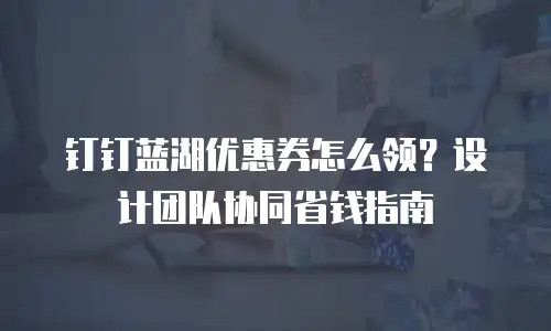 钉钉蓝湖优惠券怎么领？设计团队协同省钱指南