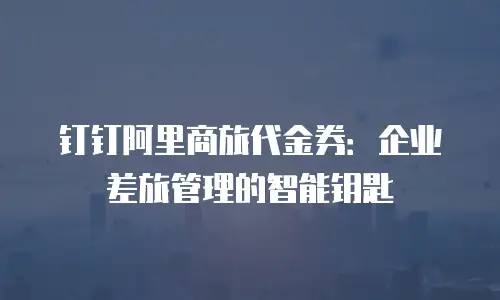 钉钉阿里商旅代金券：企业差旅管理的智能钥匙