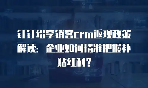 钉钉纷享销客crm返现政策解读：企业如何精准把握补贴红利？