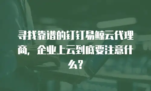 寻找靠谱的钉钉易鲸云代理商，企业上云到底要注意什么？