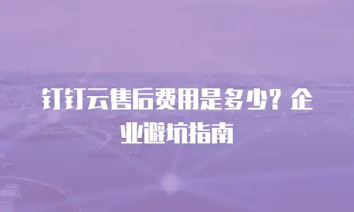 钉钉云售后费用是多少？企业避坑指南