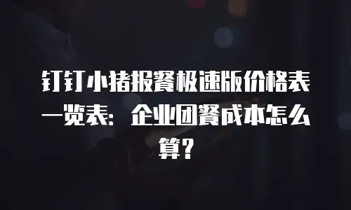 钉钉小猪报餐极速版价格表一览表：企业团餐成本怎么算？