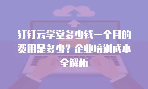 钉钉云学堂多少钱一个月的费用是多少？企业培训成本全解析