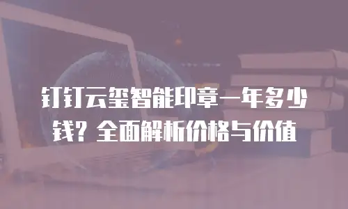 钉钉云玺智能印章一年多少钱？全面解析价格与价值