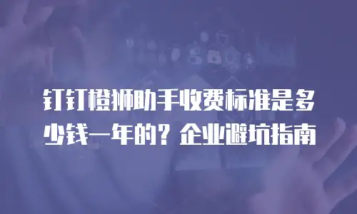 钉钉橙狮助手收费标准是多少钱一年的？企业避坑指南