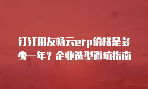 钉钉用友畅云erp价格是多少一年？企业选型避坑指南