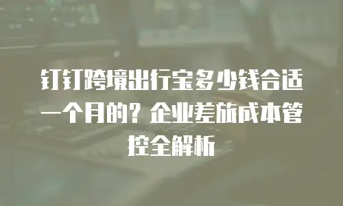 钉钉跨境出行宝多少钱合适一个月的？企业差旅成本管控全解析
