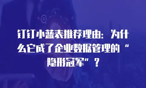 钉钉小蓝表推荐理由：为什么它成了企业数据管理的&ldquo;隐形冠军&rdquo;？