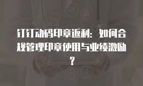 钉钉动码印章返利：如何合规管理印章使用与业绩激励？