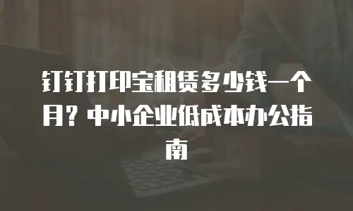 钉钉打印宝租赁多少钱一个月？中小企业低成本办公指南