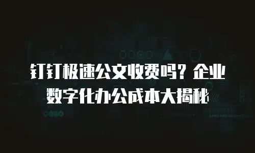 钉钉极速公文收费吗？企业数字化办公成本大揭秘