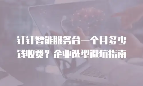 钉钉智能服务台一个月多少钱收费？企业选型避坑指南