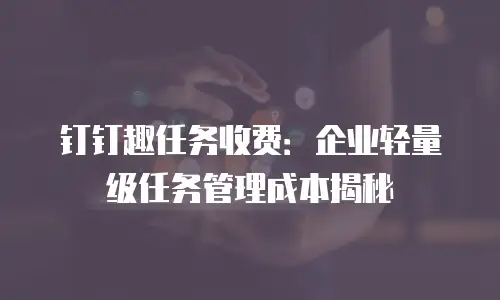 钉钉趣任务收费：企业轻量级任务管理成本揭秘