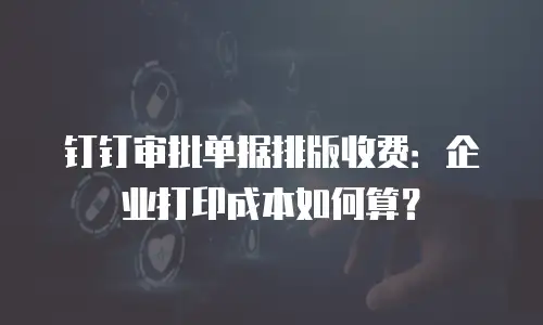 钉钉审批单据排版收费：企业打印成本如何算？