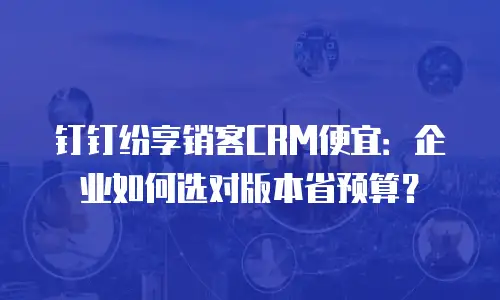 钉钉纷享销客CRM便宜：企业如何选对版本省预算？