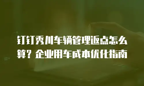 钉钉秀川车辆管理返点怎么算？企业用车成本优化指南