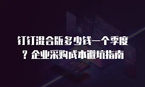 钉钉混合版多少钱一个季度？企业采购成本避坑指南