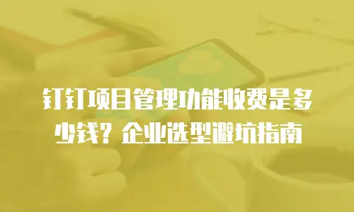 钉钉项目管理功能收费是多少钱？企业选型避坑指南
