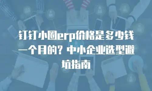 钉钉小圈erp价格是多少钱一个月的？中小企业选型避坑指南