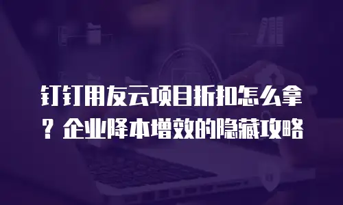 钉钉用友云项目折扣怎么拿？企业降本增效的隐藏攻略