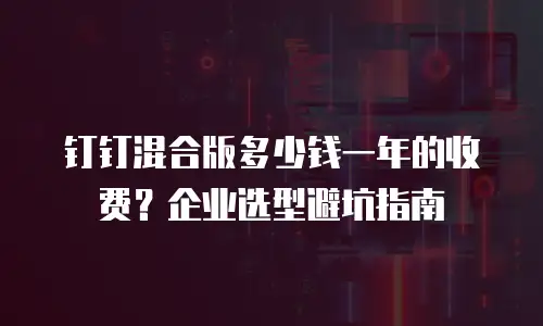 钉钉混合版多少钱一年的收费？企业选型避坑指南