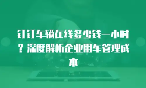 钉钉车辆在线多少钱一小时？深度解析企业用车管理成本