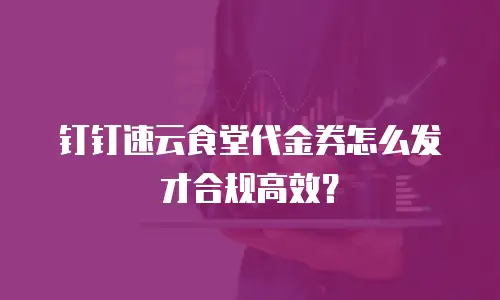 钉钉速云食堂代金券怎么发才合规高效？