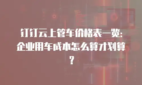 钉钉云上管车价格表一览：企业用车成本怎么算才划算？