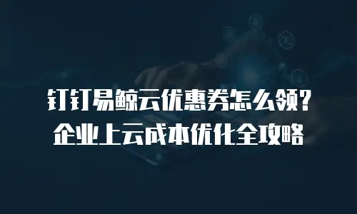 钉钉易鲸云优惠券怎么领？企业上云成本优化全攻略