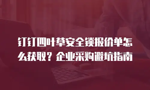 钉钉四叶草安全锁报价单怎么获取？企业采购避坑指南