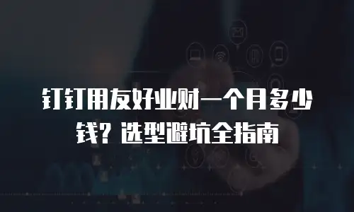 钉钉用友好业财一个月多少钱？选型避坑全指南