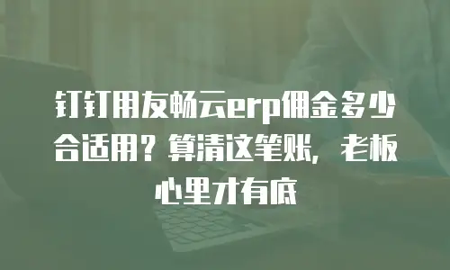 钉钉用友畅云erp佣金多少合适用？算清这笔账，老板心里才有底