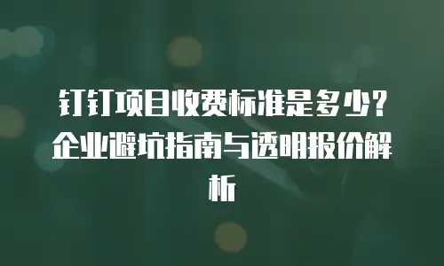 钉钉项目收费标准是多少？企业避坑指南与透明报价解析