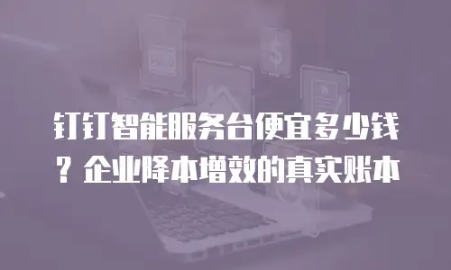 钉钉智能服务台便宜多少钱？企业降本增效的真实账本