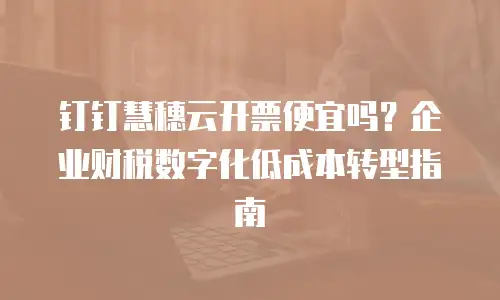 钉钉慧穗云开票便宜吗？企业财税数字化低成本转型指南