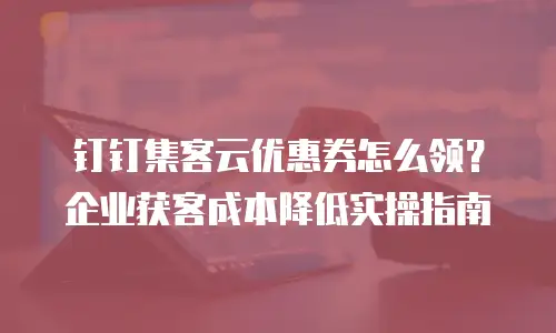 钉钉集客云优惠券怎么领？企业获客成本降低实操指南