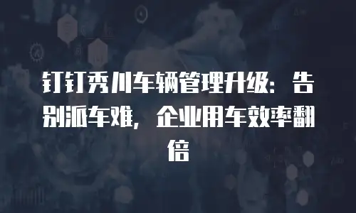 钉钉秀川车辆管理升级：告别派车难，企业用车效率翻倍