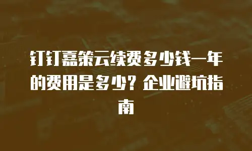 钉钉嘉策云续费多少钱一年的费用是多少？企业避坑指南