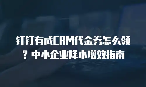钉钉有成CRM代金券怎么领？中小企业降本增效指南
