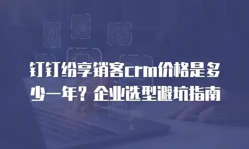 钉钉纷享销客crm价格是多少一年？企业选型避坑指南