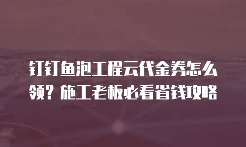 钉钉鱼泡工程云代金券怎么领？施工老板必看省钱攻略