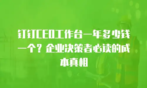 钉钉CEO工作台一年多少钱一个？企业决策者必读的成本真相