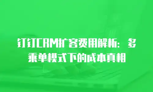 钉钉CRM扩容费用解析：多乘单模式下的成本真相