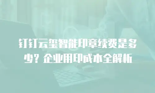 钉钉云玺智能印章续费是多少？企业用印成本全解析