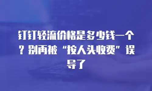 钉钉轻流价格是多少钱一个？别再被&ldquo;按人头收费&rdquo;误导了